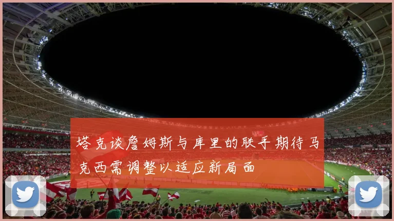 塔克谈詹姆斯与库里的联手期待马克西需调整以适应新局面